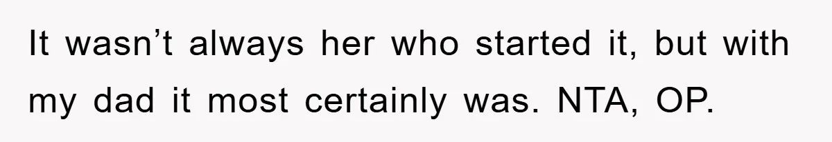 It wasn’t always her who started it, but with my dad it most certainly was. NTA, OP.