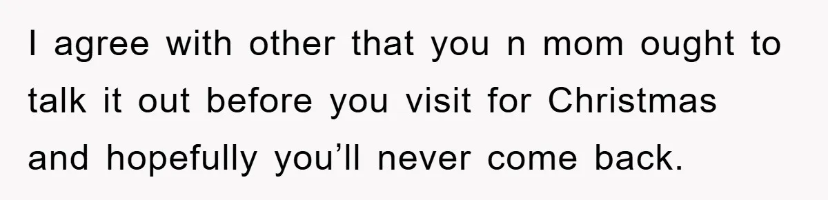 I agree with other that you n mom ought to talk it out before you visit for Christmas and hopefully you’ll never come back.