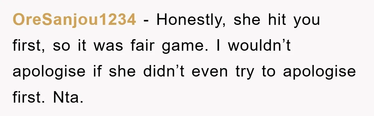 OreSanjou1234 − Honestly, she hit you first, so it was fair game. I wouldn’t apologise if she didn’t even try to apologise first. Nta.