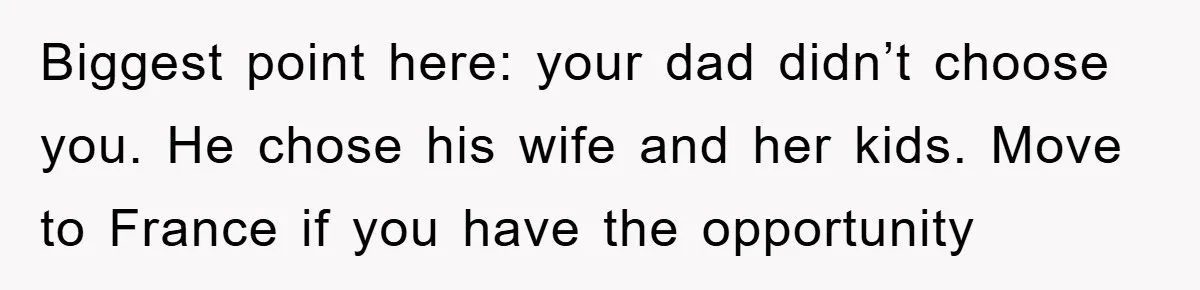 Biggest point here: your dad didn’t choose you. He chose his wife and her kids. Move to France if you have the opportunity