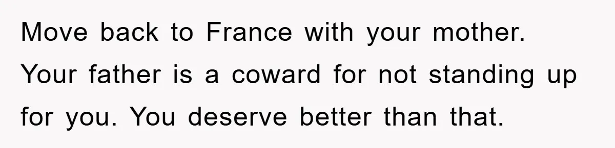 Move back to France with your mother. Your father is a coward for not standing up for you. You deserve better than that.