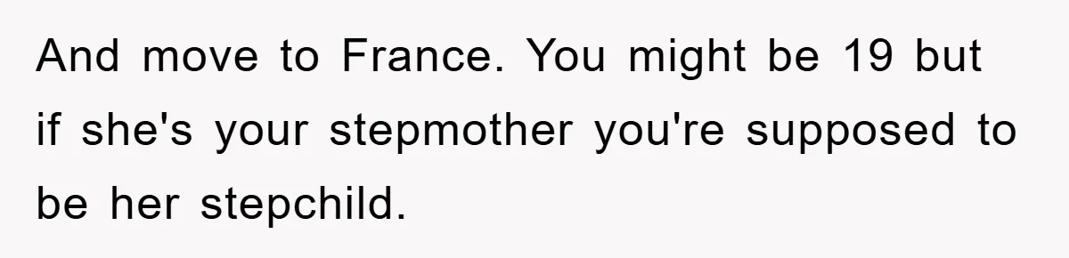 And move to France. You might be 19 but if she's your stepmother you're supposed to be her stepchild.