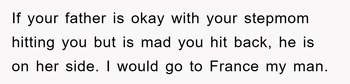 If your father is okay with your stepmom hitting you but is mad you hit back, he is on her side. I would go to France my man.