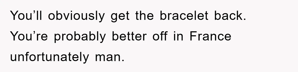 You’ll obviously get the bracelet back. You’re probably better off in France unfortunately man.
