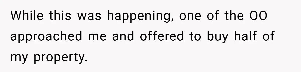 While this was happening, one of the OO approached me and offered to buy half of my property.