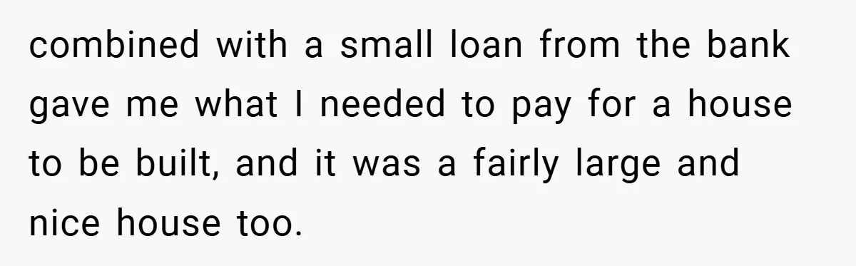 combined with a small loan from the bank gave me what I needed to pay for a house to be built, and it was a fairly large and nice house...
