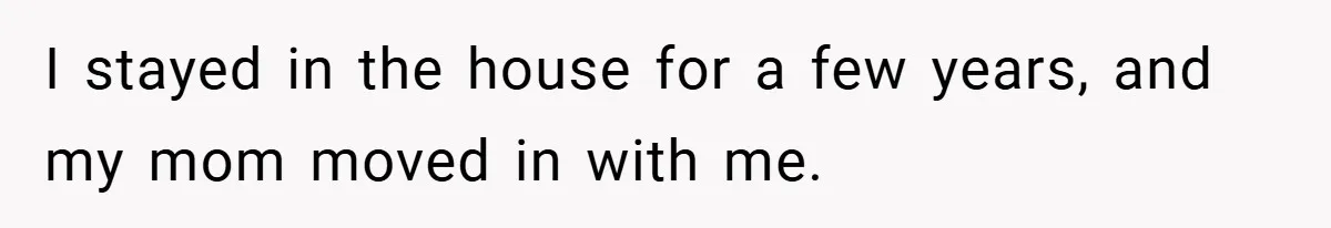 I stayed in the house for a few years, and my mom moved in with me.