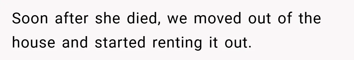 Soon after she died, we moved out of the house and started renting it out.