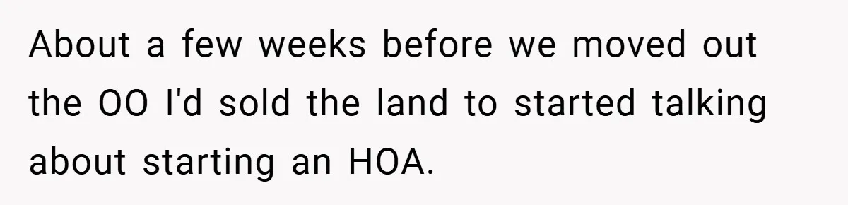 About a few weeks before we moved out the OO I'd sold the land to started talking about starting an HOA.