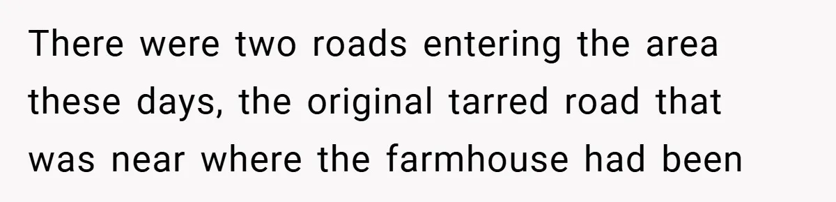 There were two roads entering the area these days, the original tarred road that was near where the farmhouse had been
