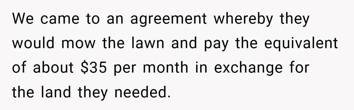 We came to an agreement whereby they would mow the lawn and pay the equivalent of about $35 per month in exchange for the land they needed.
