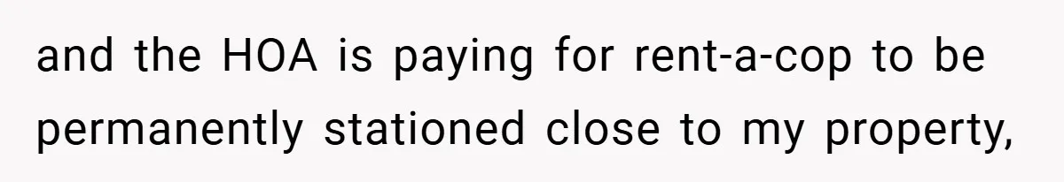 and the HOA is paying for rent-a-cop to be permanently stationed close to my property,