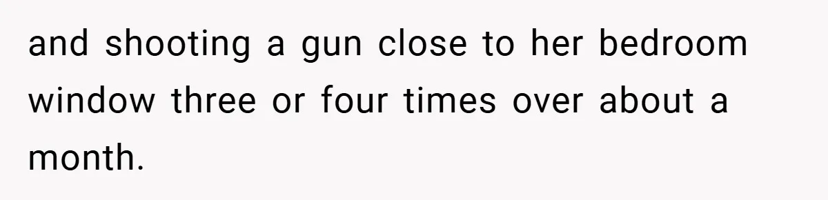 and shooting a gun close to her bedroom window three or four times over about a month.