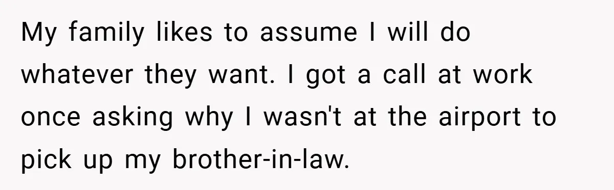My family likes to assume I will do whatever they want. I got a call at work once asking why I wasn't at the airport to pick up my brother-in-law.