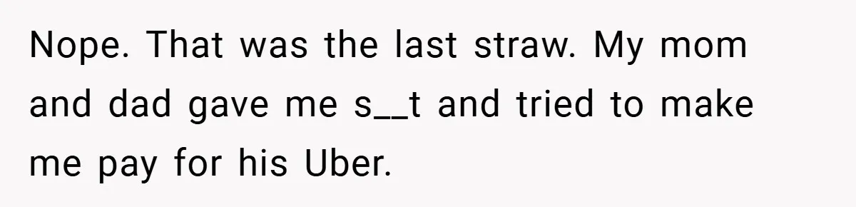 Nope. That was the last straw. My mom and dad gave me s__t and tried to make me pay for his Uber.