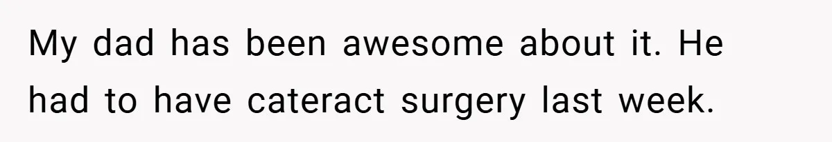 My dad has been awesome about it. He had to have cateract surgery last week.