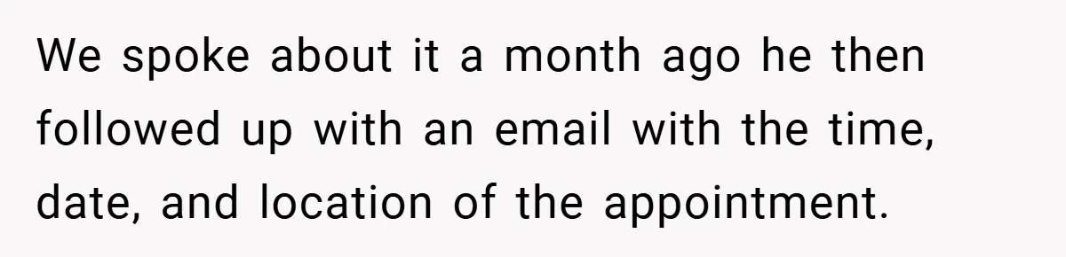 We spoke about it a month ago he then followed up with an email with the time, date, and location of the appointment.