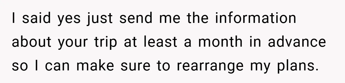 I said yes just send me the information about your trip at least a month in advance so I can make sure to rearrange my plans.