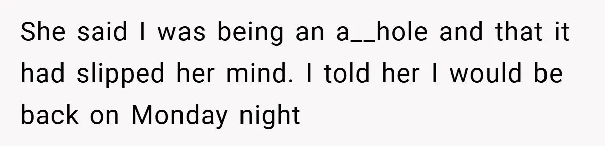 She said I was being an a__hole and that it had slipped her mind. I told her I would be back on Monday night