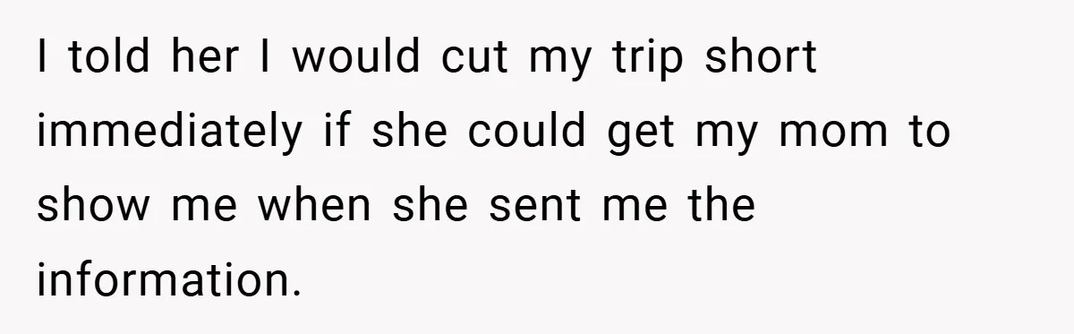 I told her I would cut my trip short immediately if she could get my mom to show me when she sent me the information.