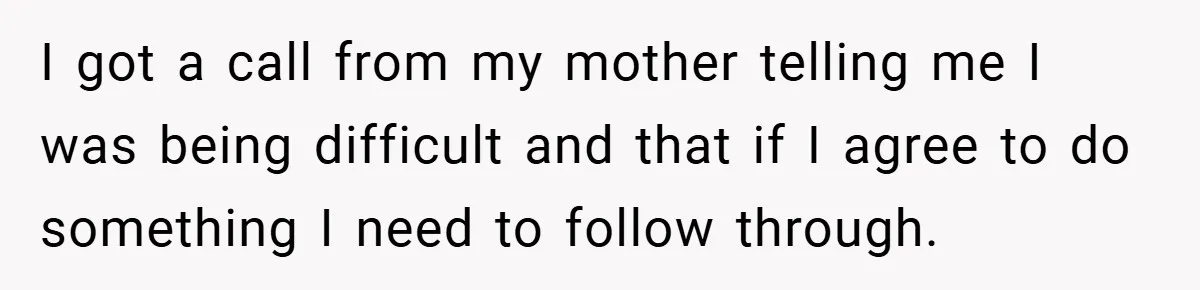 I got a call from my mother telling me I was being difficult and that if I agree to do something I need to follow through.