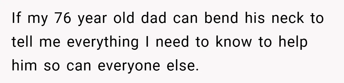 If my 76 year old dad can bend his neck to tell me everything I need to know to help him so can everyone else.