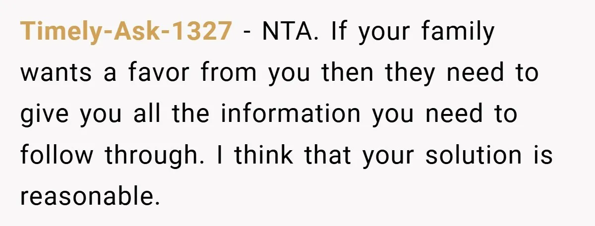 Timely-Ask-1327 − NTA. If your family wants a favor from you then they need to give you all the information you need to follow through. I think that your solution...