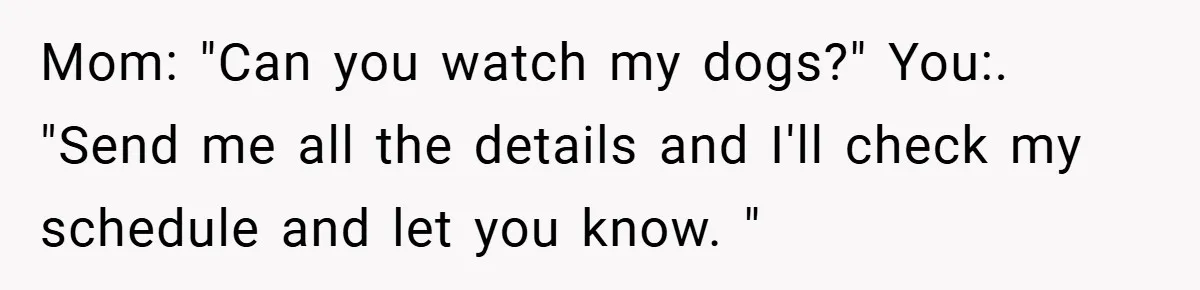 Mom: "Can you watch my dogs?" You:. "Send me all the details and I'll check my schedule and let you know. "