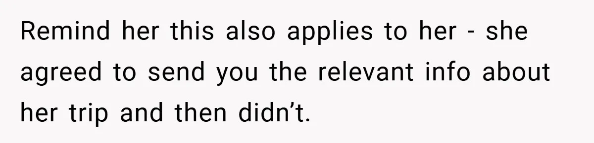 Remind her this also applies to her - she agreed to send you the relevant info about her trip and then didn’t.