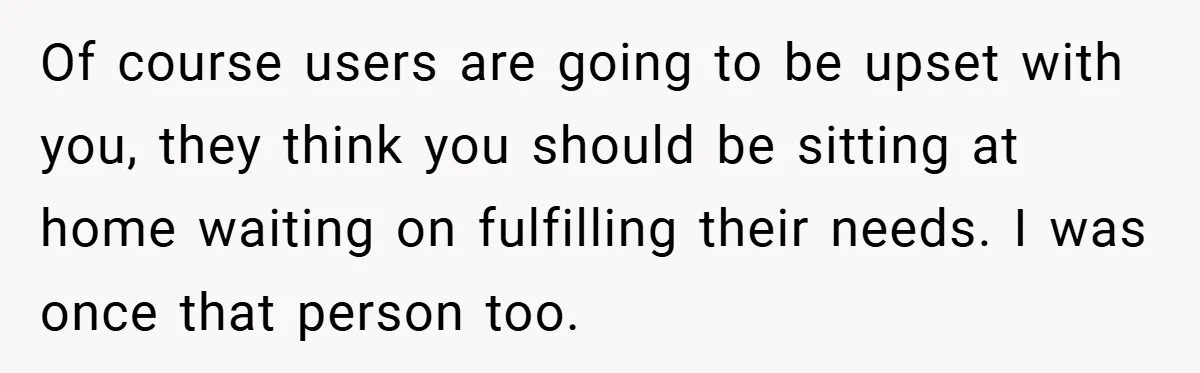 Of course users are going to be upset with you, they think you should be sitting at home waiting on fulfilling their needs. I was once that person too.