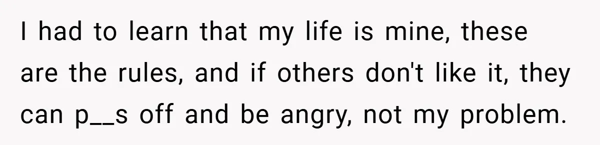 I had to learn that my life is mine, these are the rules, and if others don't like it, they can p__s off and be angry, not my problem.