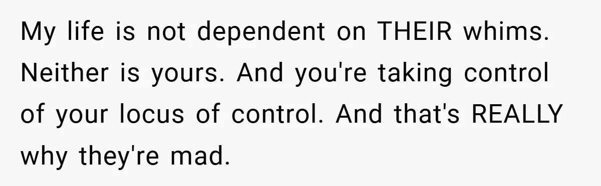 My life is not dependent on THEIR whims. Neither is yours. And you're taking control of your locus of control. And that's REALLY why they're mad.