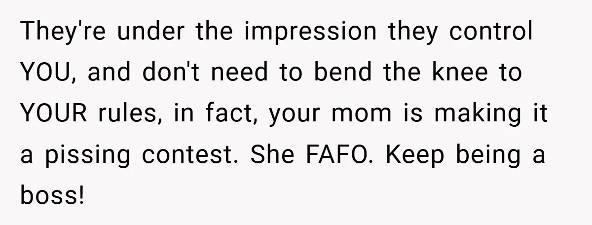 They're under the impression they control YOU, and don't need to bend the knee to YOUR rules, in fact, your mom is making it a pissing contest. She FAFO. Keep...