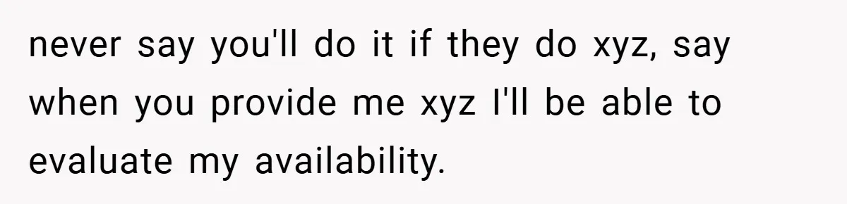 never say you'll do it if they do xyz, say when you provide me xyz I'll be able to evaluate my availability.