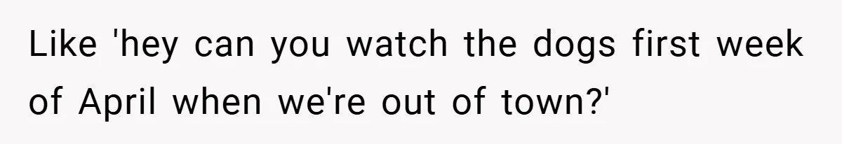 Like 'hey can you watch the dogs first week of April when we're out of town?'