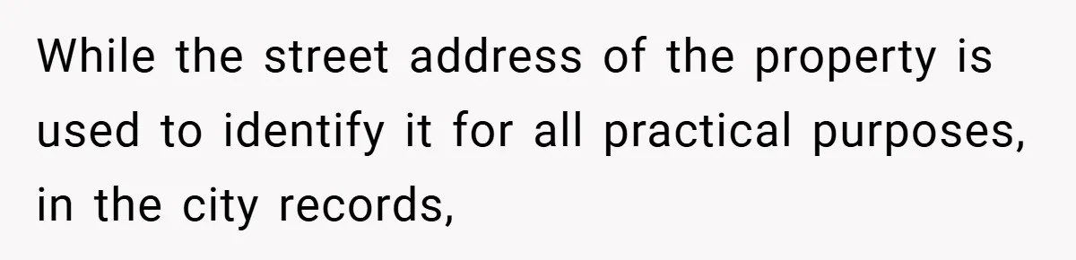 While the street address of the property is used to identify it for all practical purposes, in the city records,