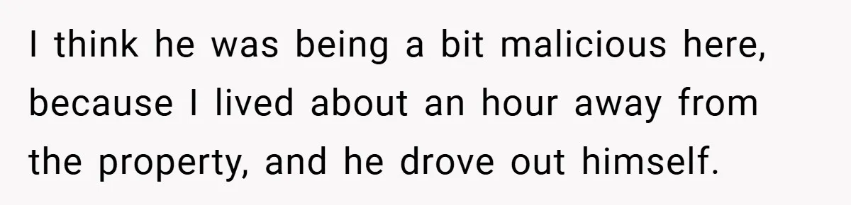 I think he was being a bit malicious here, because I lived about an hour away from the property, and he drove out himself.