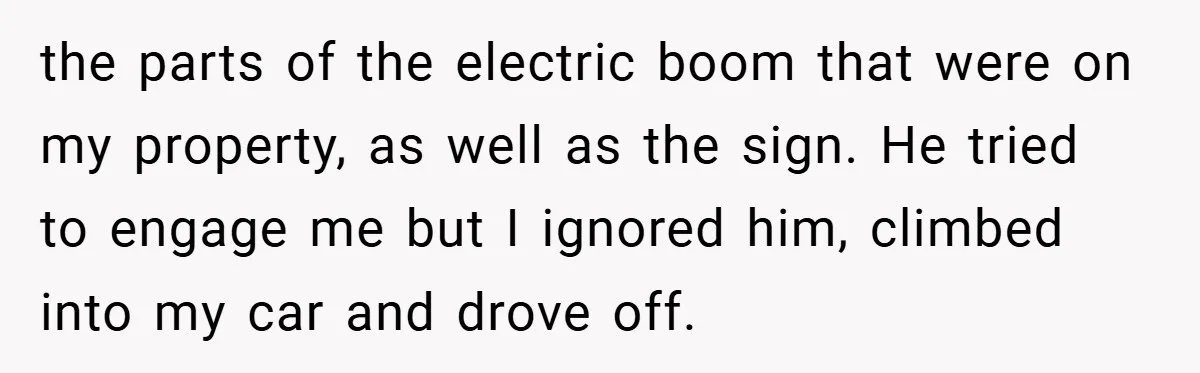 the parts of the electric boom that were on my property, as well as the sign. He tried to engage me but I ignored him, climbed into my car and...