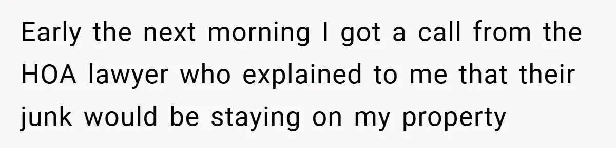 Early the next morning I got a call from the HOA lawyer who explained to me that their junk would be staying on my property