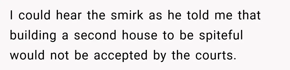 I could hear the smirk as he told me that building a second house to be spiteful would not be accepted by the courts.