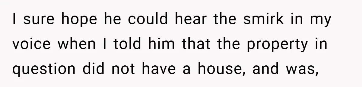 I sure hope he could hear the smirk in my voice when I told him that the property in question did not have a house, and was,