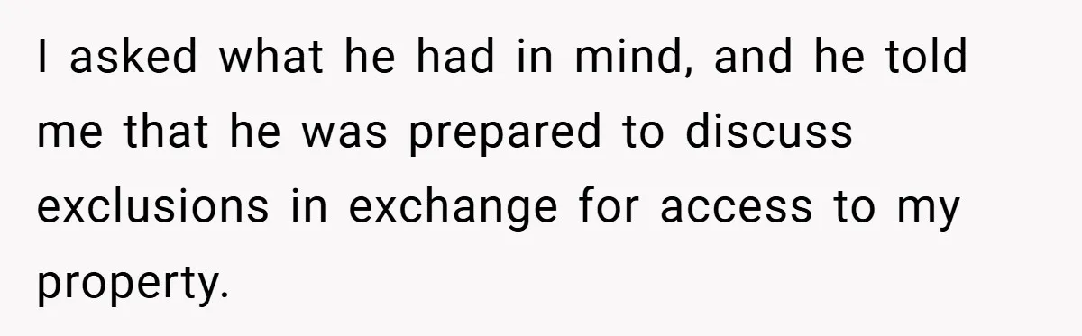 I asked what he had in mind, and he told me that he was prepared to discuss exclusions in exchange for access to my property.