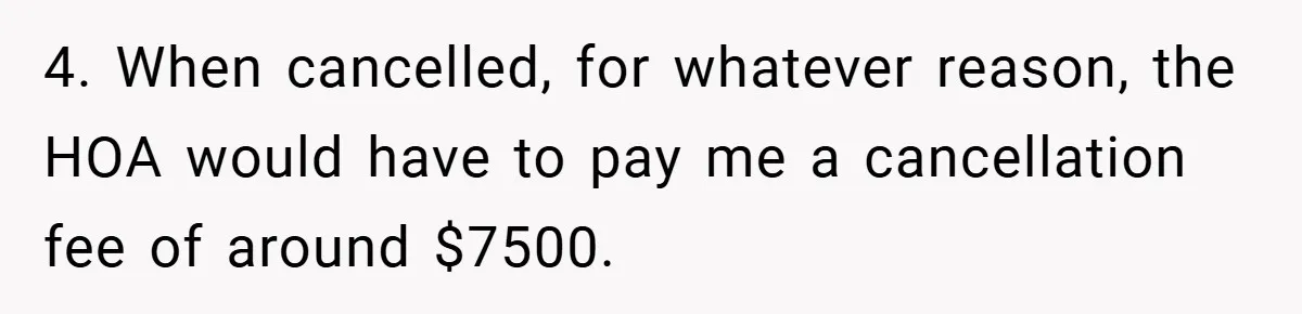 4. When cancelled, for whatever reason, the HOA would have to pay me a cancellation fee of around $7500.