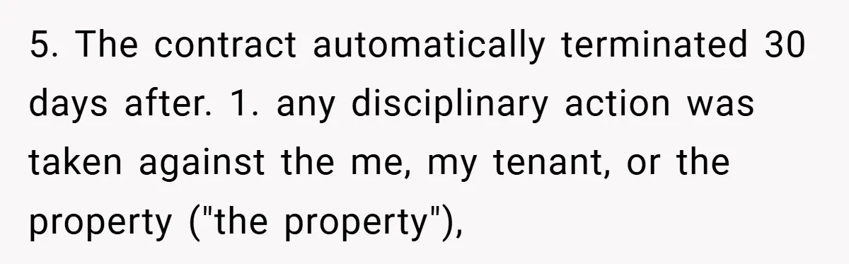 5. The contract automatically terminated 30 days after. 1. any disciplinary action was taken against the me, my tenant, or the property ("the property"),