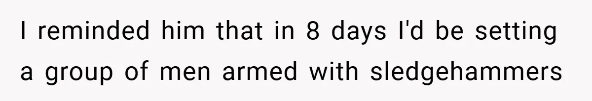 I reminded him that in 8 days I'd be setting a group of men armed with sledgehammers