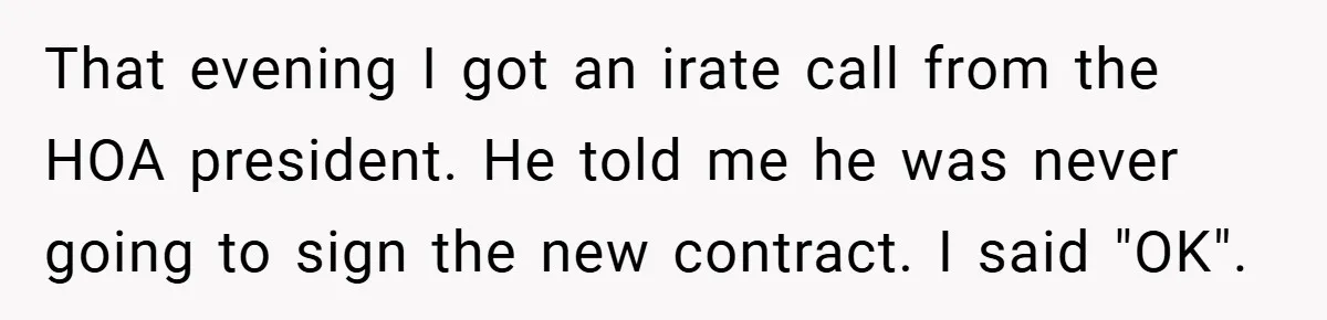That evening I got an irate call from the HOA president. He told me he was never going to sign the new contract. I said "OK".