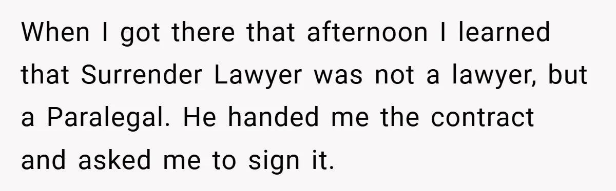 When I got there that afternoon I learned that Surrender Lawyer was not a lawyer, but a Paralegal. He handed me the contract and asked me to sign it.