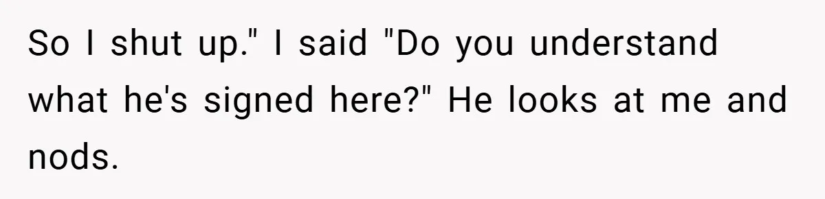 So I shut up." I said "Do you understand what he's signed here?" He looks at me and nods.
