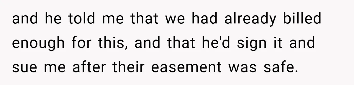 and he told me that we had already billed enough for this, and that he'd sign it and sue me after their easement was safe.
