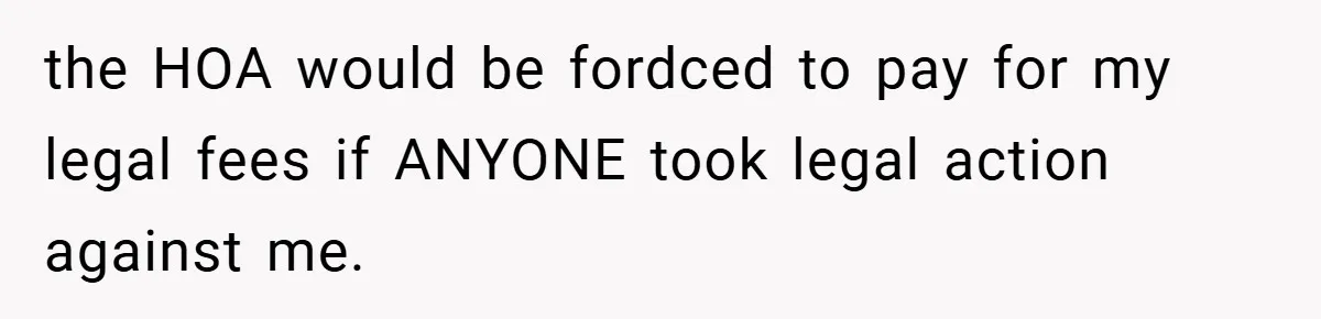 the HOA would be fordced to pay for my legal fees if ANYONE took legal action against me.